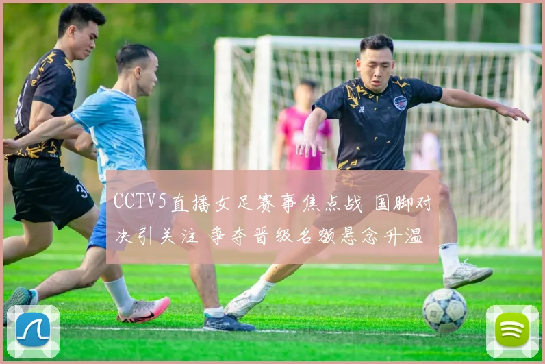 CCTV5直播女足赛事焦点战 国脚对决引关注 争夺晋级名额悬念升温