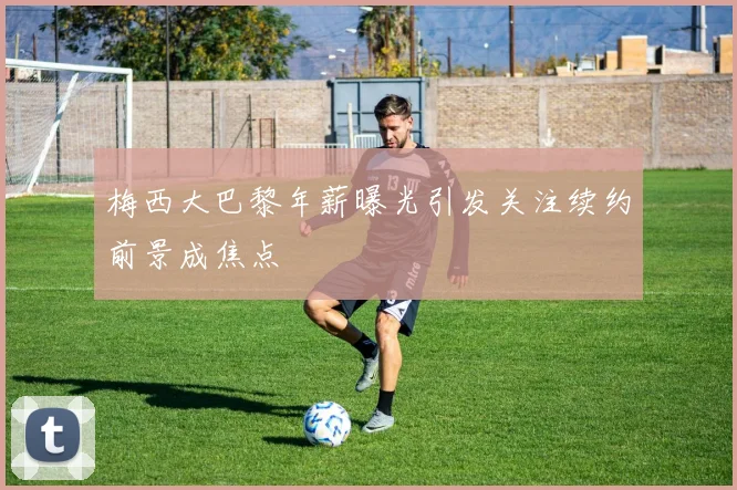 梅西大巴黎年薪曝光引发关注续约前景成焦点