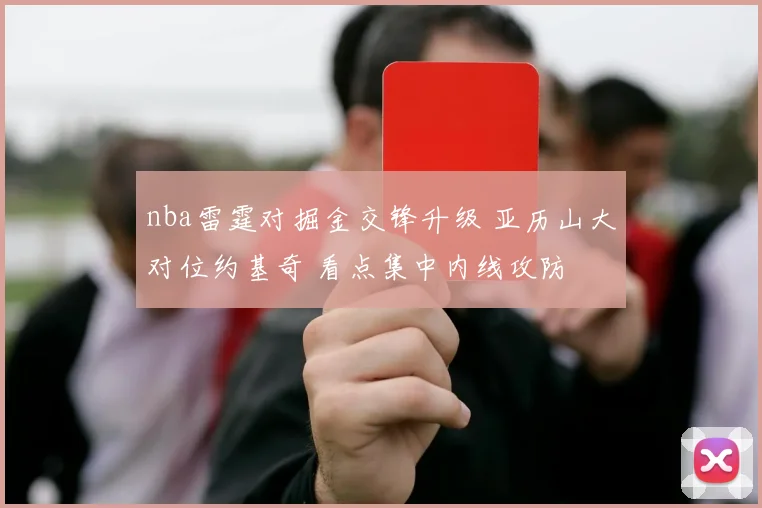 nba雷霆对掘金交锋升级 亚历山大对位约基奇 看点集中内线攻防