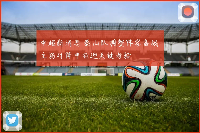 中超新消息 泰山队调整阵容备战 主场对阵申花迎关键考验