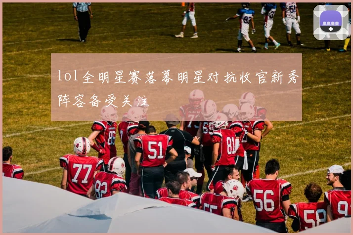 lol全明星赛落幕明星对抗收官新秀阵容备受关注