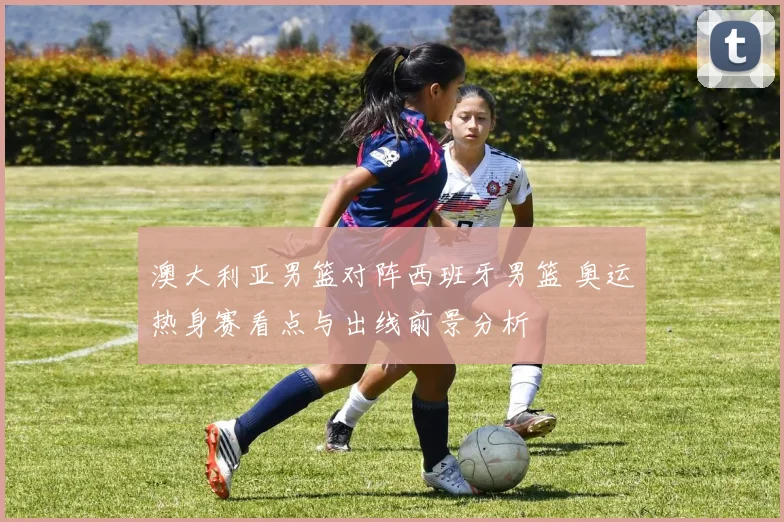 澳大利亚男篮对阵西班牙男篮 奥运热身赛看点与出线前景分析
