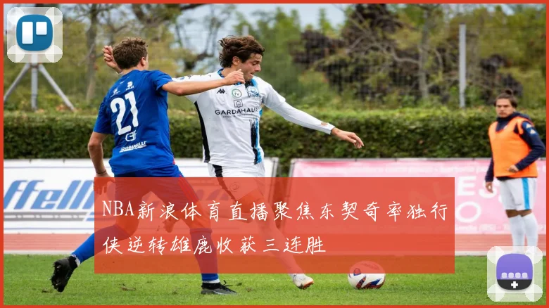 NBA新浪体育直播聚焦东契奇率独行侠逆转雄鹿收获三连胜